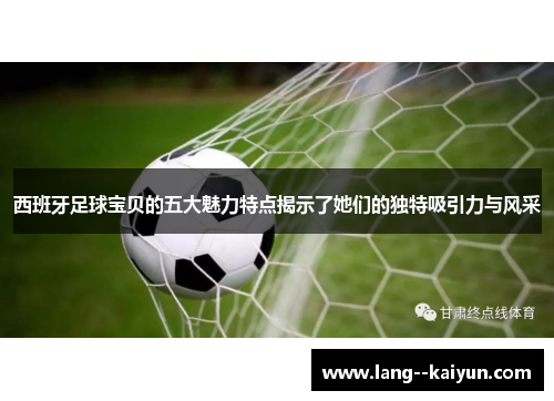 西班牙足球宝贝的五大魅力特点揭示了她们的独特吸引力与风采