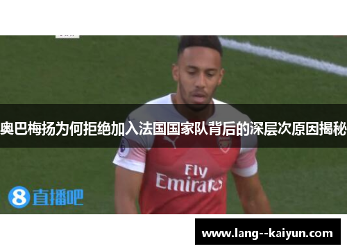 奥巴梅扬为何拒绝加入法国国家队背后的深层次原因揭秘