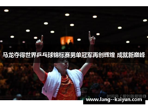 马龙夺得世界乒乓球锦标赛男单冠军再创辉煌 成就新巅峰
