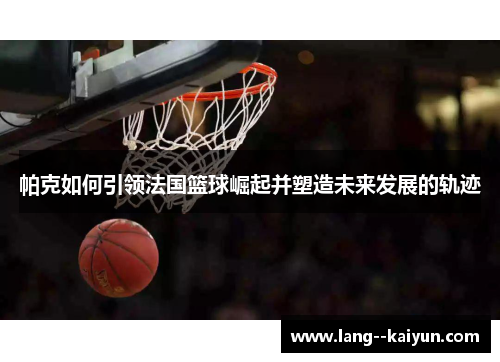 帕克如何引领法国篮球崛起并塑造未来发展的轨迹