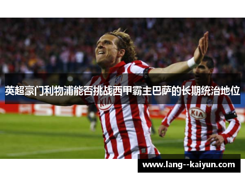 英超豪门利物浦能否挑战西甲霸主巴萨的长期统治地位