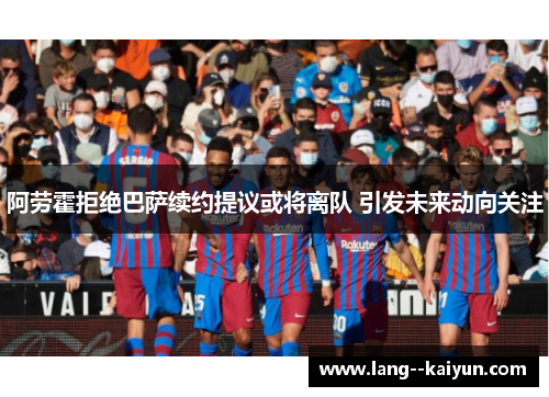阿劳霍拒绝巴萨续约提议或将离队 引发未来动向关注