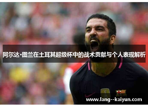 阿尔达·图兰在土耳其超级杯中的战术贡献与个人表现解析