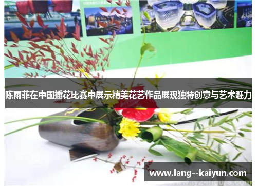 陈雨菲在中国插花比赛中展示精美花艺作品展现独特创意与艺术魅力